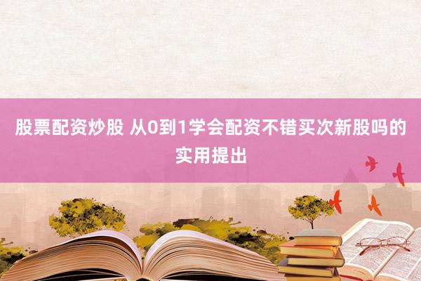 股票配资炒股 从0到1学会配资不错买次新股吗的实用提出