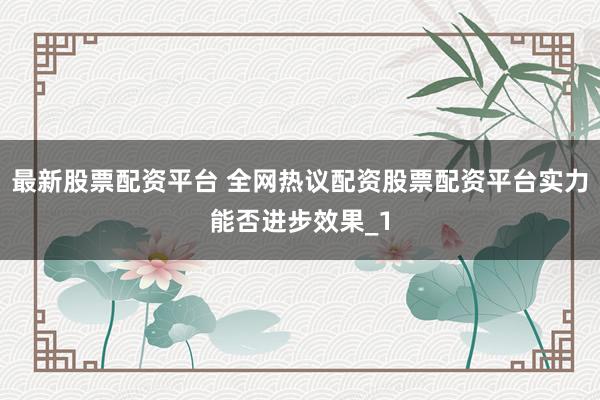 最新股票配资平台 全网热议配资股票配资平台实力能否进步效果_1