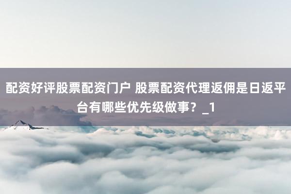 配资好评股票配资门户 股票配资代理返佣是日返平台有哪些优先级做事?_1