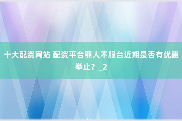 十大配资网站 配资平台罪人不服台近期是否有优惠举止？_2