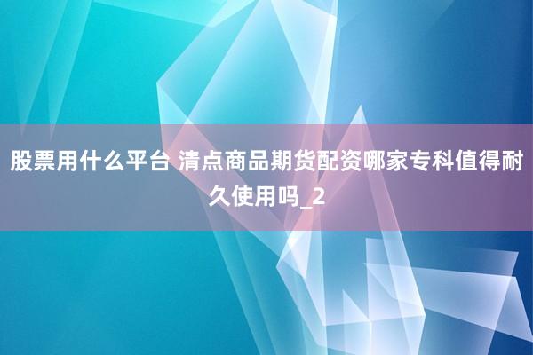 股票用什么平台 清点商品期货配资哪家专科值得耐久使用吗_2